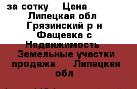 15 000 за сотку. › Цена ­ 15 000 - Липецкая обл., Грязинский р-н, Фащевка с. Недвижимость » Земельные участки продажа   . Липецкая обл.